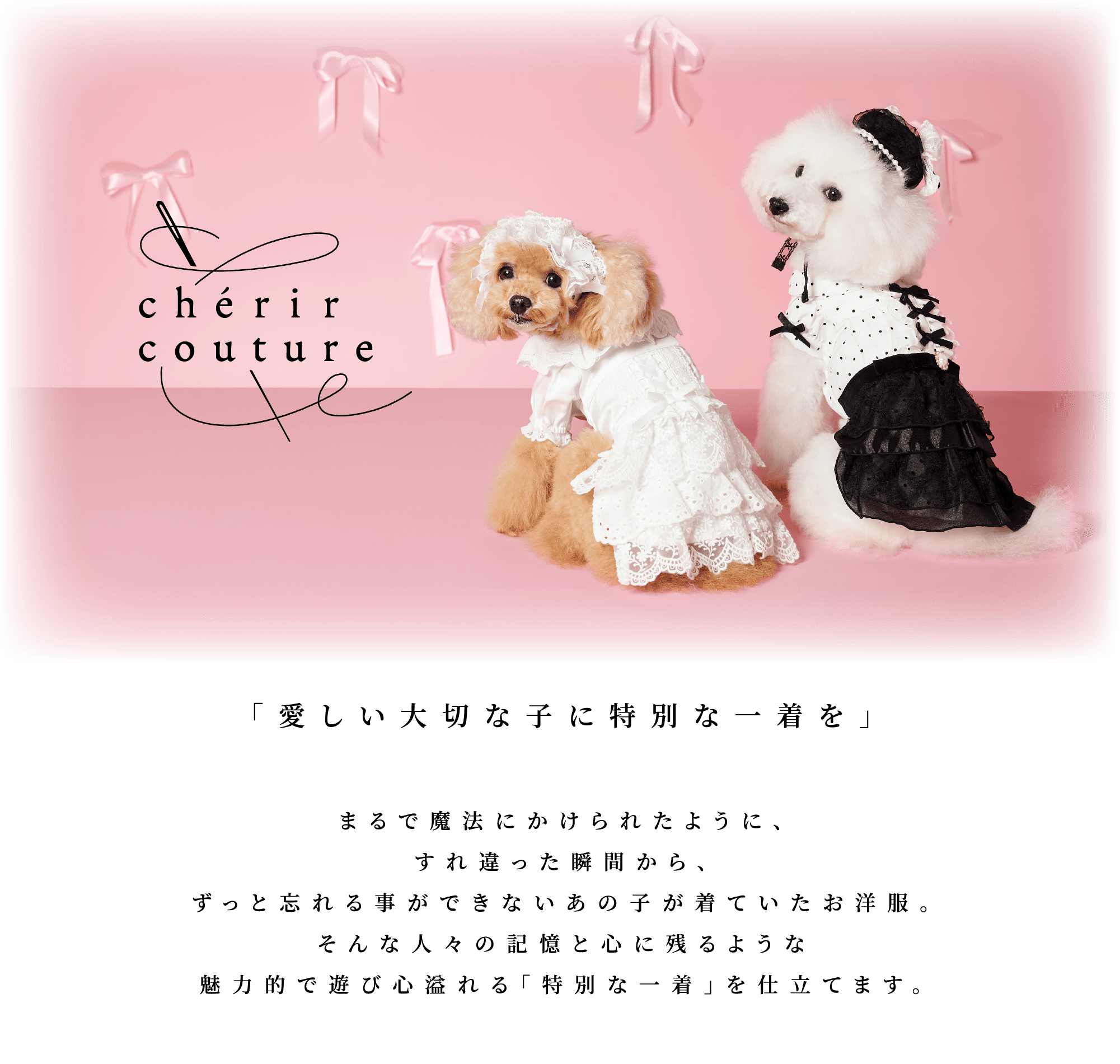 cherir couture by PET Paradise 「愛しい大切な子に特別な一着を」まるで魔法にかけられたように、すれ違った瞬間からずっと忘れることができないあの子が着ていたお洋服。そんな人々の記憶と心に残る様な魅力的で遊び心溢れる「特別な一着」に仕立てます