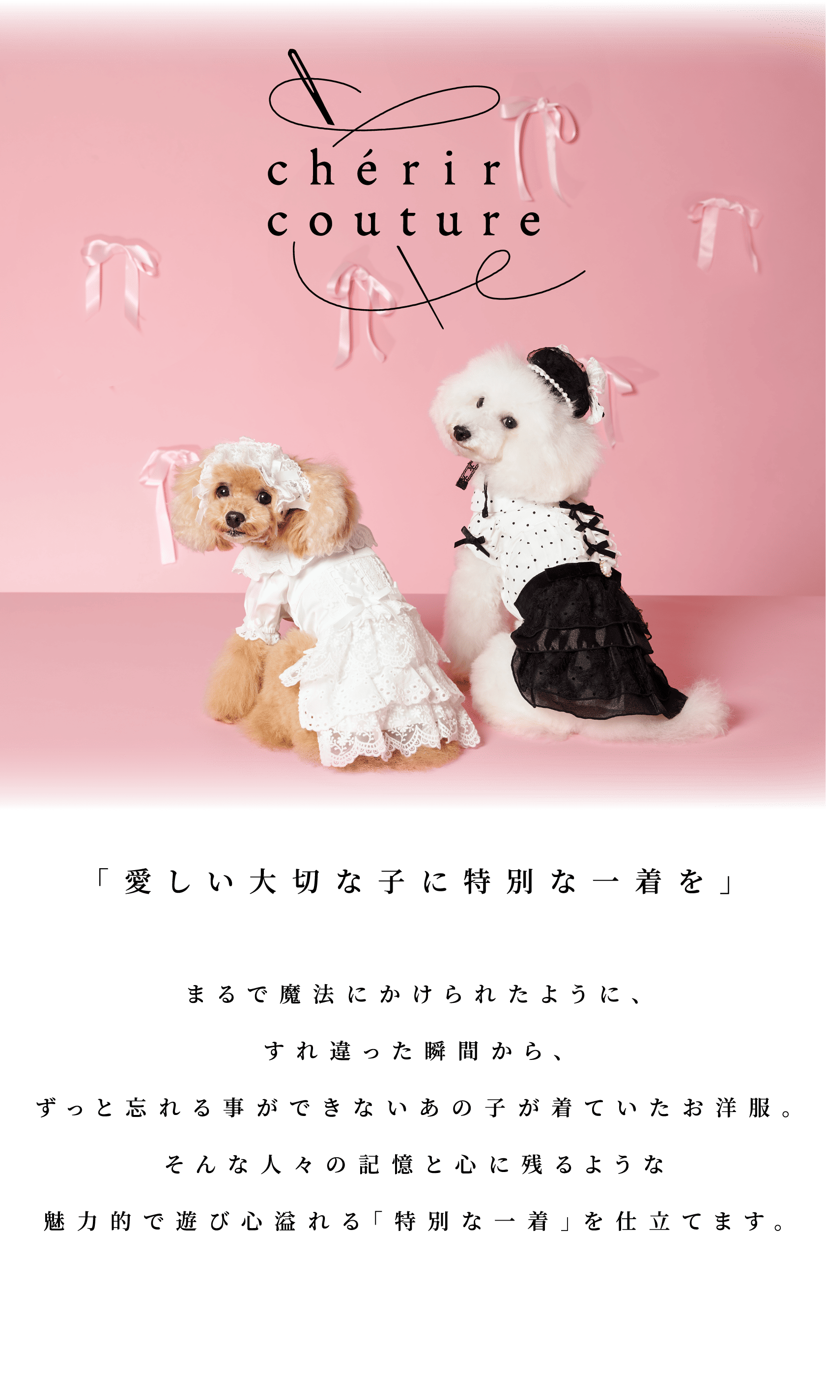 cherir couture by PET Paradise 「愛しい大切な子に特別な一着を」まるで魔法にかけられたように、すれ違った瞬間からずっと忘れることができないあの子が着ていたお洋服。そんな人々の記憶と心に残る様な魅力的で遊び心溢れる「特別な一着」に仕立てます